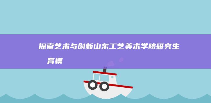 探索艺术与创新：山东工艺美术学院研究生教育模式剖析